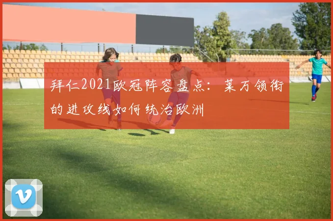 拜仁2021欧冠阵容盘点：莱万领衔的进攻线如何统治欧洲