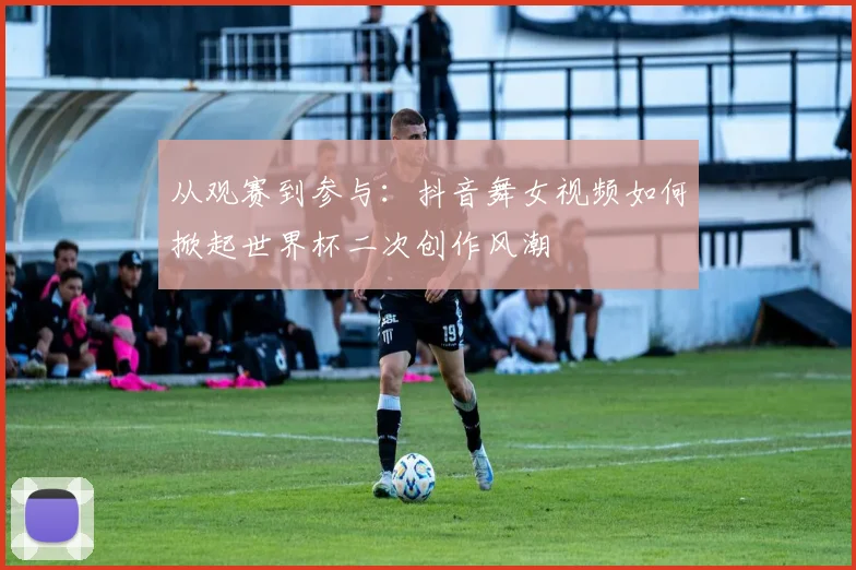 从观赛到参与：抖音舞女视频如何掀起世界杯二次创作风潮