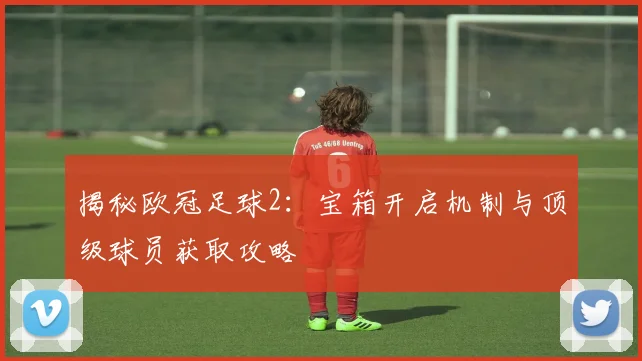 揭秘欧冠足球2：宝箱开启机制与顶级球员获取攻略