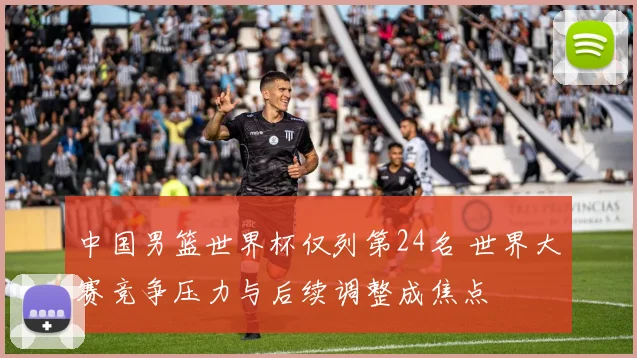 中国男篮世界杯仅列第24名 世界大赛竞争压力与后续调整成焦点