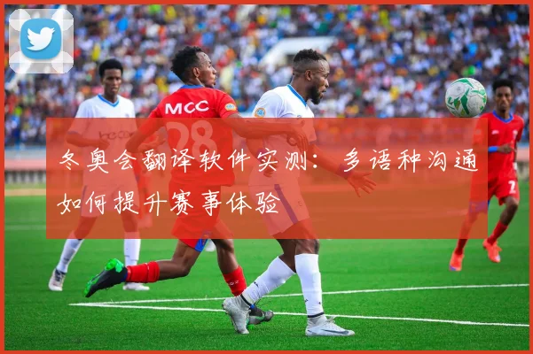 冬奥会翻译软件实测：多语种沟通如何提升赛事体验