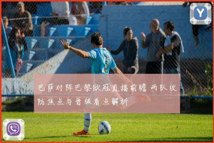 巴萨对阵巴黎欧冠直播前瞻 两队攻防焦点与晋级看点解析