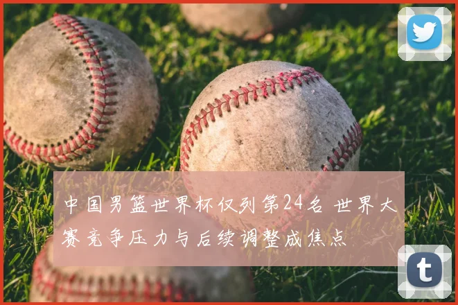 中国男篮世界杯仅列第24名 世界大赛竞争压力与后续调整成焦点